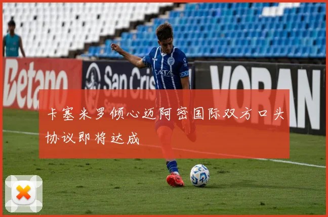 卡塞米罗倾心迈阿密国际双方口头协议即将达成