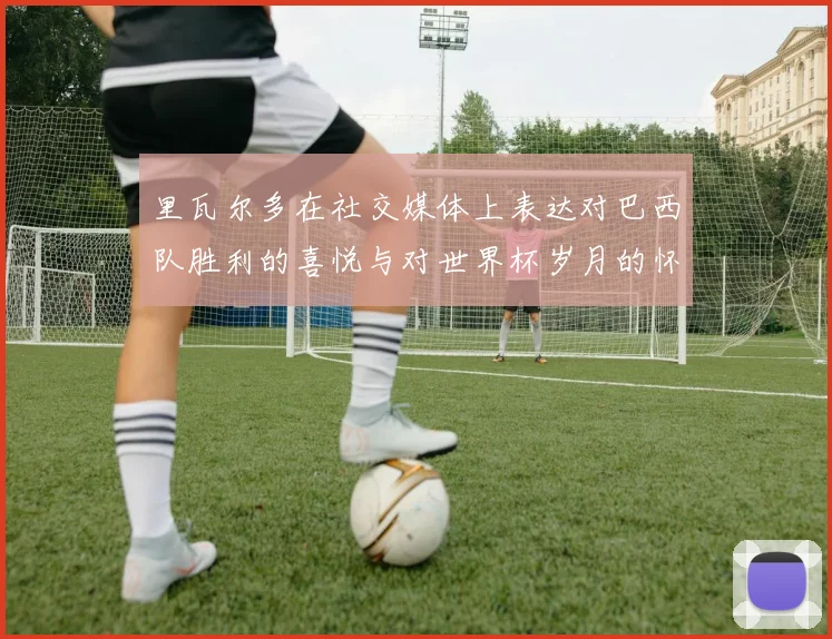 里瓦尔多在社交媒体上表达对巴西队胜利的喜悦与对世界杯岁月的怀念