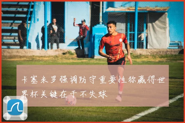 卡塞米罗强调防守重要性称赢得世界杯关键在于不失球