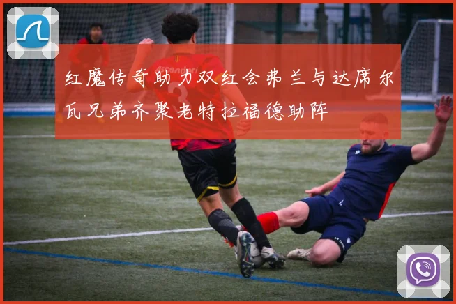 红魔传奇助力双红会弗兰与达席尔瓦兄弟齐聚老特拉福德助阵