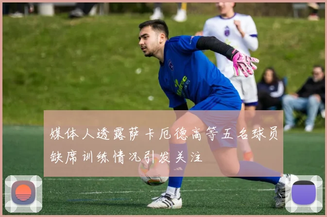 媒体人透露萨卡厄德高等五名球员缺席训练情况引发关注