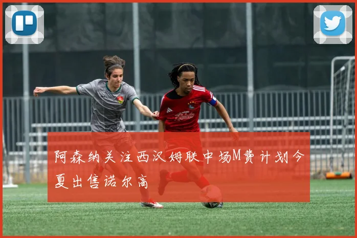 阿森纳关注西汉姆联中场M费计划今夏出售诺尔高