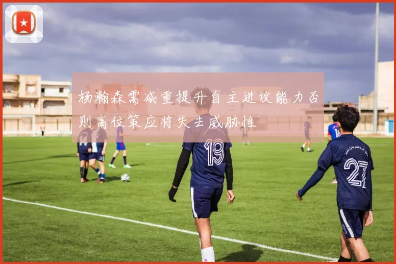 杨瀚森需减重提升自主进攻能力否则高位策应将失去威胁性