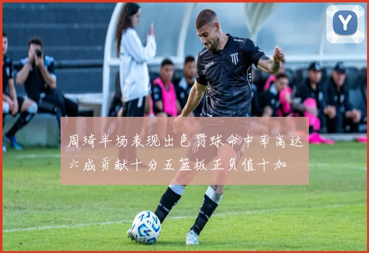 周琦半场表现出色罚球命中率高达六成贡献十分五篮板正负值十加