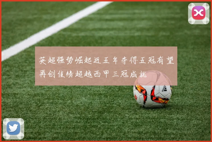 英超强势崛起近五年夺得五冠有望再创佳绩超越西甲三冠成就