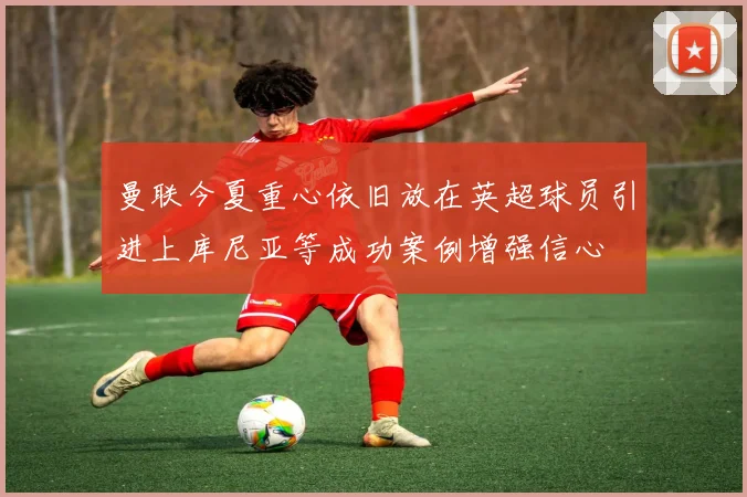 曼联今夏重心依旧放在英超球员引进上库尼亚等成功案例增强信心