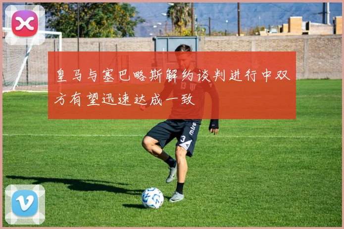 皇马与塞巴略斯解约谈判进行中双方有望迅速达成一致