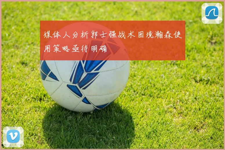 媒体人分析郭士强战术困境瀚森使用策略亟待明确