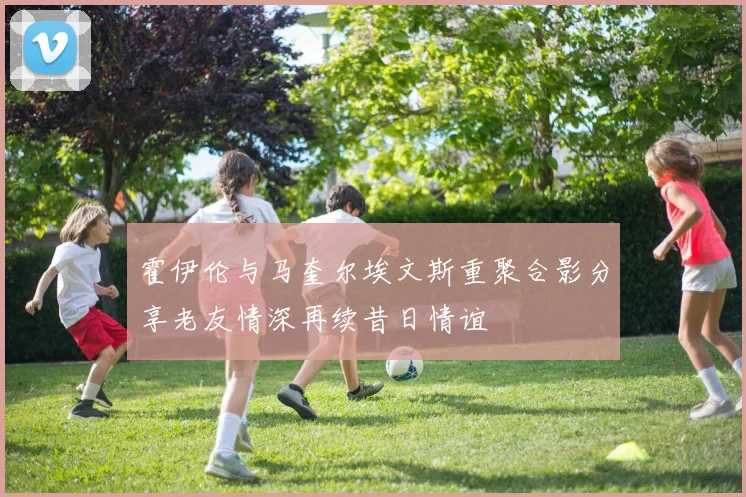 霍伊伦与马奎尔埃文斯重聚合影分享老友情深再续昔日情谊
