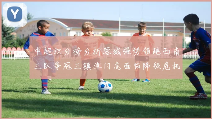 中超积分榜分析蓉城强势领跑西南三队争冠三镇津门虎面临降级危机