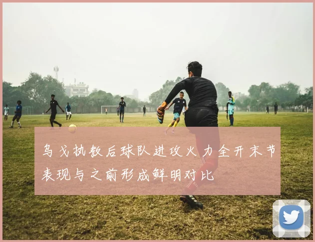 乌戈执教后球队进攻火力全开末节表现与之前形成鲜明对比