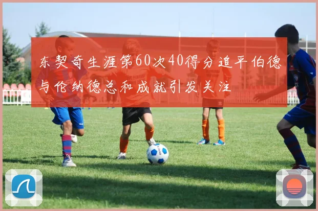东契奇生涯第60次40得分追平伯德与伦纳德总和成就引发关注