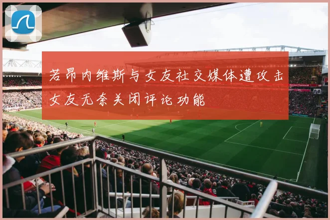 若昂内维斯与女友社交媒体遭攻击女友无奈关闭评论功能