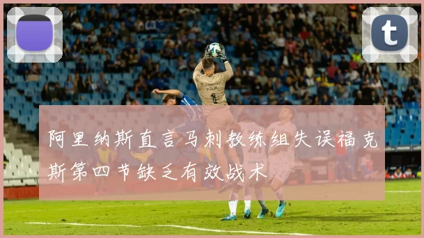 阿里纳斯直言马刺教练组失误福克斯第四节缺乏有效战术