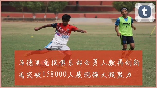 马德里竞技俱乐部会员人数再创新高突破158000人展现强大凝聚力
