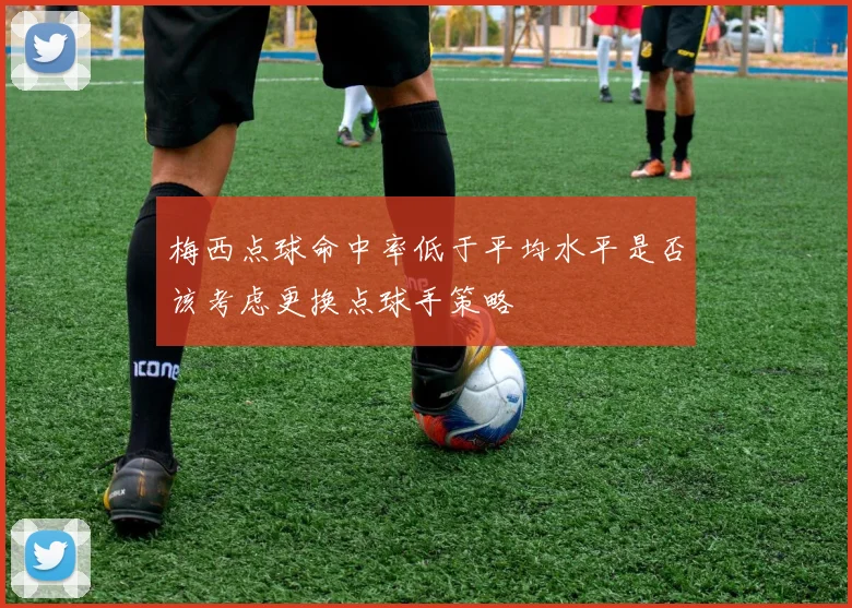 梅西点球命中率低于平均水平是否该考虑更换点球手策略