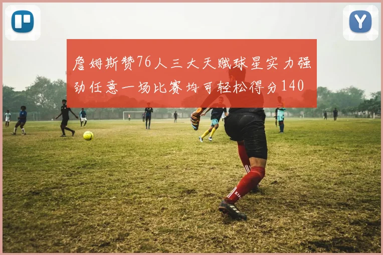 詹姆斯赞76人三大天赋球星实力强劲任意一场比赛均可轻松得分140