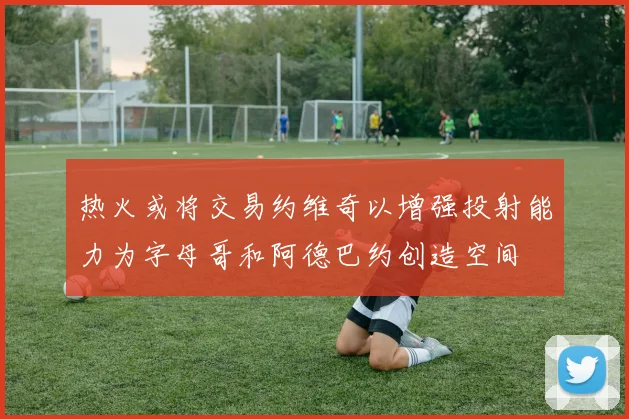 热火或将交易约维奇以增强投射能力为字母哥和阿德巴约创造空间