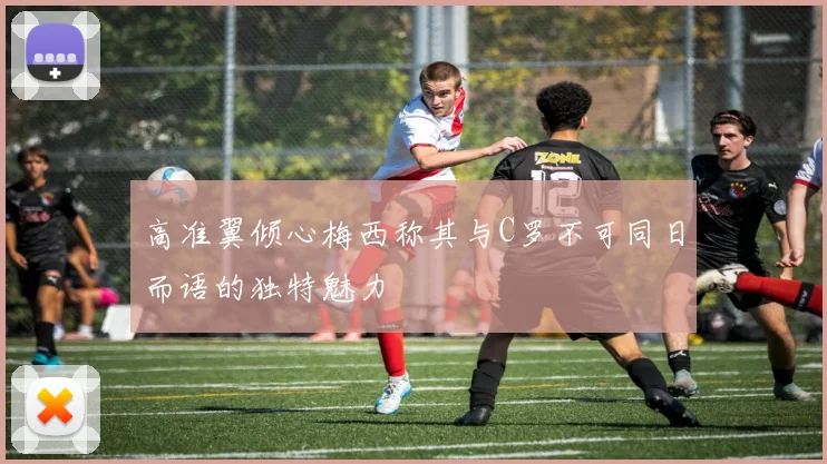 高准翼倾心梅西称其与C罗不可同日而语的独特魅力