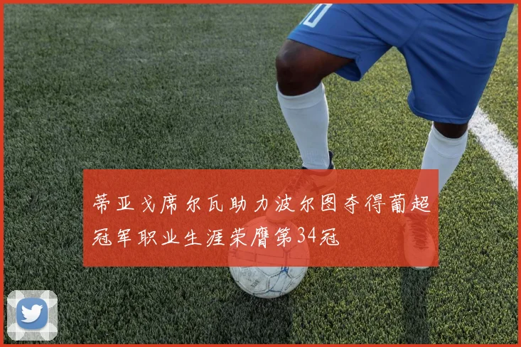 蒂亚戈席尔瓦助力波尔图夺得葡超冠军职业生涯荣膺第34冠
