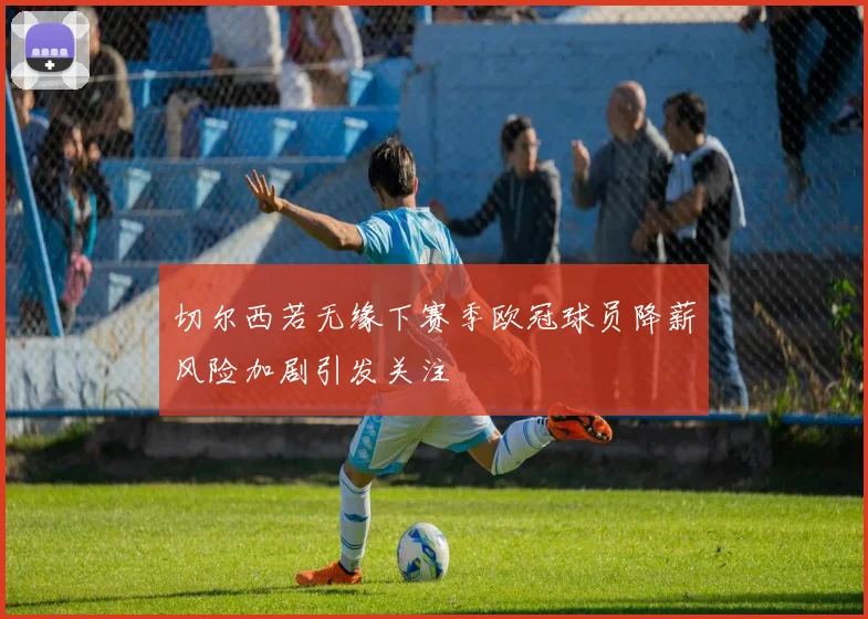 切尔西若无缘下赛季欧冠球员降薪风险加剧引发关注