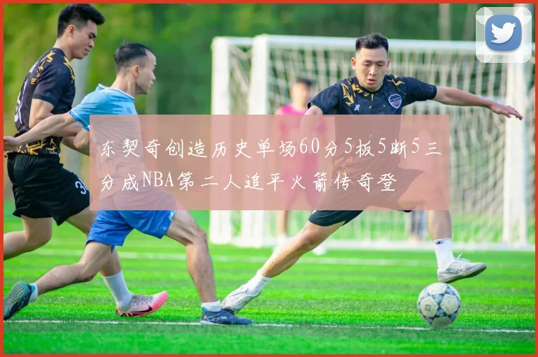 东契奇创造历史单场60分5板5断5三分成NBA第二人追平火箭传奇登