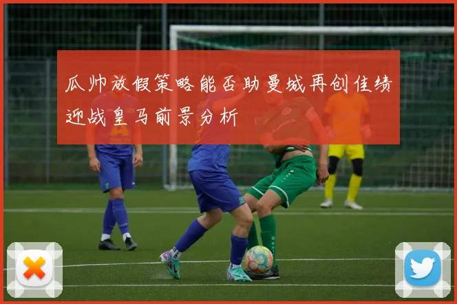 瓜帅放假策略能否助曼城再创佳绩迎战皇马前景分析