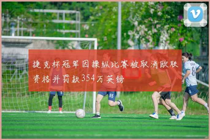 捷克杯冠军因操纵比赛被取消欧联资格并罚款354万英镑