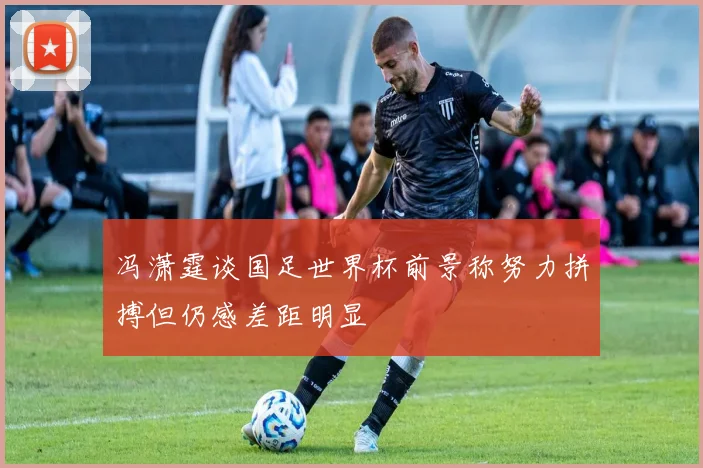 冯潇霆谈国足世界杯前景称努力拼搏但仍感差距明显