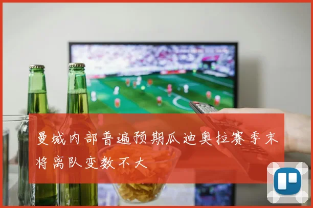 曼城内部普遍预期瓜迪奥拉赛季末将离队变数不大