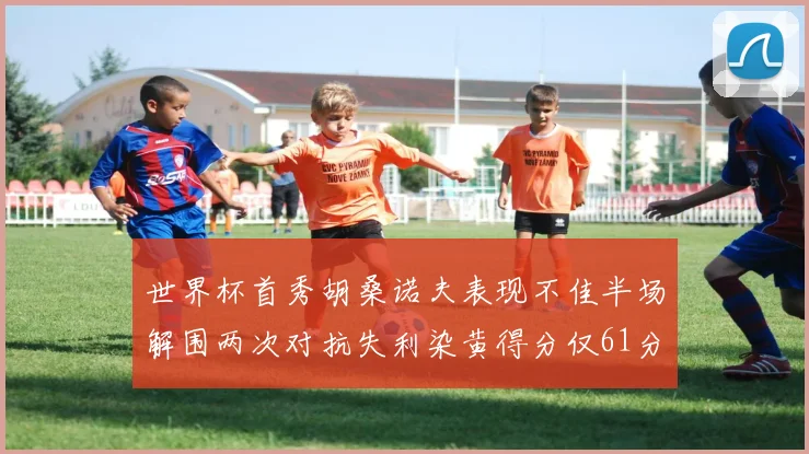 世界杯首秀胡桑诺夫表现不佳半场解围两次对抗失利染黄得分仅61分