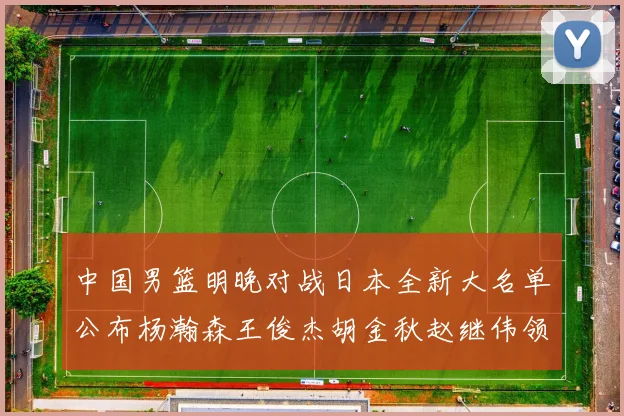 中国男篮明晚对战日本全新大名单公布杨瀚森王俊杰胡金秋赵继伟领衔出战
