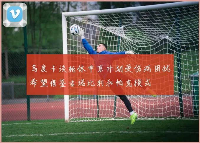 乌度卡谈轮休申京计划受伤病困扰希望借鉴吉诺比利和帕克模式